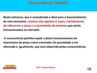 Prof. Claudio Ditticio
19
Concorrência Perfeita.
Nesta estrutura, que é considerada a ideal para o funcionamento
de uma economia, nenhum dos agentes é capaz, isoladamente,
de influenciar o preço e a quantidade de produtos que serão
transacionados no mercado.
A concorrência perfeita supõe o pleno funcionamento do
mecanismo de preço como orientador da quantidade a ser
oferecida e, igualmente, que será adquirida pelos consumidores.
 
