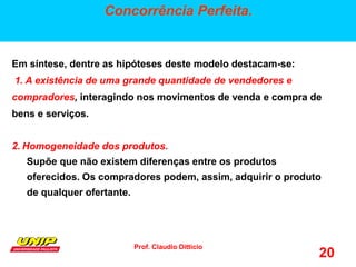 Prof. Claudio Ditticio
20
Concorrência Perfeita.
Em síntese, dentre as hipóteses deste modelo destacam-se:
1. A existência de uma grande quantidade de vendedores e
compradores, interagindo nos movimentos de venda e compra de
bens e serviços.
2. Homogeneidade dos produtos.
Supõe que não existem diferenças entre os produtos
oferecidos. Os compradores podem, assim, adquirir o produto
de qualquer ofertante.
 