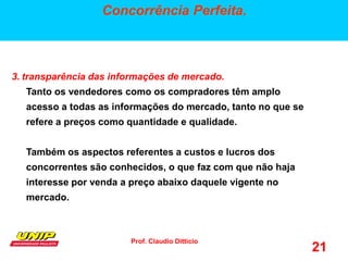 Prof. Claudio Ditticio
21
Concorrência Perfeita.
3. transparência das informações de mercado.
Tanto os vendedores como os compradores têm amplo
acesso a todas as informações do mercado, tanto no que se
refere a preços como quantidade e qualidade.
Também os aspectos referentes a custos e lucros dos
concorrentes são conhecidos, o que faz com que não haja
interesse por venda a preço abaixo daquele vigente no
mercado.
 