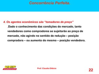 Prof. Claudio Ditticio
22
Concorrência Perfeita.
4. Os agentes econômicos são “tomadores de preço”
.Dado o conhecimento das condições do mercado, tanto
vendedores como compradores se sujeitarão ao preço de
mercado, não agindo no sentido de redução – posição
compradora – ou aumento do mesmo – posição vendedora.
 