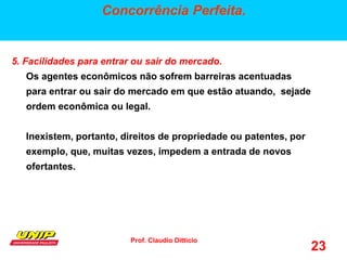 Prof. Claudio Ditticio
23
Concorrência Perfeita.
5. Facilidades para entrar ou sair do mercado.
Os agentes econômicos não sofrem barreiras acentuadas
para entrar ou sair do mercado em que estão atuando, sejade
ordem econômica ou legal.
Inexistem, portanto, direitos de propriedade ou patentes, por
exemplo, que, muitas vezes, impedem a entrada de novos
ofertantes.
 