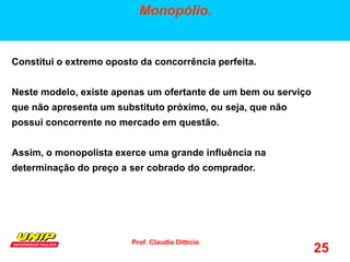 Prof. Claudio Ditticio
25
Monopólio.
Constitui o extremo oposto da concorrência perfeita.
Neste modelo, existe apenas um ofertante de um bem ou serviço
que não apresenta um substituto próximo, ou seja, que não
possui concorrente no mercado em questão.
Assim, o monopolista exerce uma grande influência na
determinação do preço a ser cobrado do comprador.
 