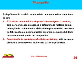 Prof. Claudio Ditticio
26
Monopólio.
As hipóteses do modelo monopolista de mercado fundamentam-
se em:
1. Existência de uma única empresa ofertante para o produto,
seja por condições de acesso a determinada matéria-prima,
detenção de patente industrial sobre o produto e/ou processo
de fabricação ou mesmo direitos autorais, sem possibilidade
de acesso imediato de um competidor.
2. Inexistência de produtos substitutos próximos, seja porque o
produto é complexo ou muito caro para ser produzido.
 