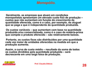 Prof. Claudio Ditticio
28
Monopólio.
Geralmente, as empresas que atuam em condições
monopolistas apresentam um elevado custo fixo de produção –
custos que não aumentam em função do crescimento da
quantidade oferecida, como é o caso, por exemplo, do aluguel
que se paga e que é independente da quantidade produzida.
Os custos variáveis – que aumentam com base na quantidade
produzida e/ou comercializada, como é o caso da matéria-prima
que compõe o produto oferecido – são relativamente baixos.
Portanto, os custos fixos são distribuídos por uma quantidade
cada vez maior de unidades oferecidas na medida em que a
produção aumenta.
Assim, a curva de custo médio – resultado da soma de todos
os custos divididos pela quantidade produzida – será
decrescente em uma larga faixa de produção.
 