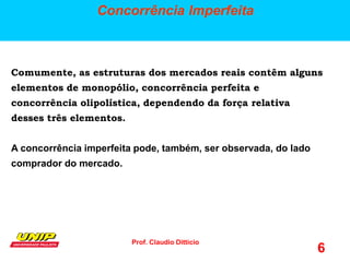 Prof. Claudio Ditticio
6
Concorrência Imperfeita
Comumente, as estruturas dos mercados reais contêm alguns
elementos de monopólio, concorrência perfeita e
concorrência olipolística, dependendo da força relativa
desses três elementos.
A concorrência imperfeita pode, também, ser observada, do lado
comprador do mercado.
 