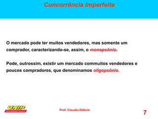 Prof. Claudio Ditticio
7
Concorrência Imperfeita
O mercado pode ter muitos vendedores, mas somente um
comprador, caracterizando-se, assim, o monopsônio.
Pode, outrossim, existir um mercado commuitos vendedores e
poucos compradores, que denominamos oligopsônio. ês elementos.
 