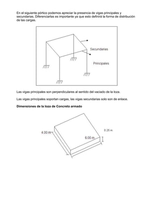En el siguiente pórtico podemos apreciar la presencia de vigas principales y
secundarias. Diferenciarlas es importante ya que esto definirá la forma de distribución
de las cargas.
Las vigas principales son perpendiculares al sentido del vaciado de la loza.
Las vigas principales soportan cargas, las vigas secundarias solo son de enlace.
Dimensiones de la loza de Concreto armado
 