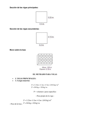 Sección de las vigas principales:
Sección de las vigas secundarias:
Muro sobre la loza
III. METRADO PARA VIGAS
• I. VIGAS PRINCIPALES:
• 1. Cargas muertas:
P = volumen x peso especifico
- Peso propio de la viga :
- Peso de la losa :
 
