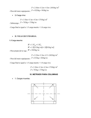 - Peso del muro superpuesto :
• 2. Carga viva:
- Sobrecarga :
- Carga final es igual a: 1.5 carga muerta + 1.8 carga viva
• II. VIGAS SECUNDARIAS.
1. Carga muerta:
- Peso propio de la viga :
- Peso del muro superpuesto :
- Carga final es igual a: 1.5 carga muerta + 1.8 carga viva
IV. METRADO PARA COLUMNAS
• 1. Cargas muertas:
 