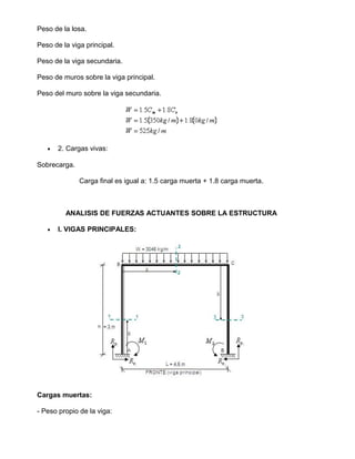 Peso de la losa.
Peso de la viga principal.
Peso de la viga secundaria.
Peso de muros sobre la viga principal.
Peso del muro sobre la viga secundaria.
• 2. Cargas vivas:
Sobrecarga.
Carga final es igual a: 1.5 carga muerta + 1.8 carga muerta.
ANALISIS DE FUERZAS ACTUANTES SOBRE LA ESTRUCTURA
• I. VIGAS PRINCIPALES:
Cargas muertas:
- Peso propio de la viga:
 