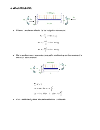 A. VIGA SECUNDARIA:
• Primero calculamos el valor de las incógnitas mostradas:
• Hacemos los cortes necesarios para poder analizarla y planteamos nuestra
ecuación de momentos:
• Conociendo la siguiente relación matemática obtenemos:
 