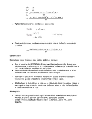 • Aplicando las siguientes condiciones obtenemos:
• Finalmente tenemos que la ecuación que determina la deflexión en cualquier
punto es:
Conclusiones
Después de haber finalizado este trabajo podemos concluir:
• Que el teorema de CASTIGLIANO es muy útil para el desarrollo de cuerpos
estáticamente indeterminados ya que basándose en la energía potencial interna
del cuerpo hallamos las diferentes incógnitas.
• Hemos calculado los esfuerzos cortantes los cuales nos determinan el acero
transversal se colocan tanto en columnas como en vigas.
• También se cálculo los momentos flectores los cuales determinan el acero
longitudinal que se coloca tanto en columnas como en vigas.
• El cálculo de la deflexión en la viga por el método de doble integración nos da el
expresado en una ecuación con la cual podemos saber el valor de la deflexión
en cualquier punto de la viga.
Bibliografía
• Cervera Ruiz,M y Blanco Diaz,E.(2002). Mecanica de Materiales-Metodos de
Analisis. Segunda Edicion. Edicions UPC. Barcelona-España.
• Ortiz Berrocal,Luis.(1998). Resistencia de Materiales.McGra-Hill.Madrid-
España.
 