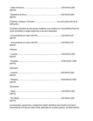 - Salas de lectura ...............................................…...….........….. 2.00 kN/m2 (200
kgf/m2)
- Depósitos de libros............................….........…..............…..... 5.00 kN/m2 (500
kgf/m2)
Cubiertas, Azoteas y Terrazas ..........…..................…...….. La misma del resto de la
edificación.
Cubiertas inclinadas de estructuras metálicas y de madera con imposibilidad física de
verse sometidas a cargas superiores a las aquí estipulada:
- si la pendiente es mayor del 20% .........................….…........... 0.35 kN/m2 (35
kgf/m2)
- si la pendiente es menor del 20% ...........................…..…........ 0.50 kN/m2 (50
kgf/m2)
Fábricas:
- Livianas ............................................…...........….........….......... 5.00 kN/m2 (500
kgf/m2)
- Pesadas...............................................................…........…...... 10.00 kN/m2 (1000
kgf/m2)
Depósitos
- Livianos ......................................….................................…..... 5.00 kN/m2 (500
kgf/m2)
- Pesados............................................................................….... 10.00 kN/m2 (1000
kgf/m2)
Almacenes
- Detal ........................................….................................…......... 3.50 kN/m2 (350
kgf/m2)
- Por Mayor ....................................................................…......... 5.00 kN/m2 (500
kgf/m2)
Las barandas, pasamanos y antepechos deben diseñarse para resistir una fuerza
horizontal de 0.75 kN por metro lineal, aplicadas en la parte superior. Se debe diseñar
 