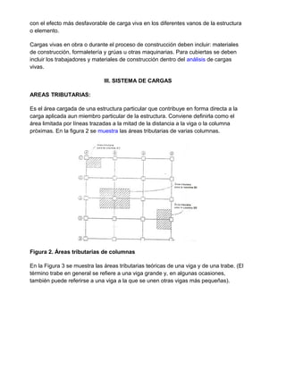 con el efecto más desfavorable de carga viva en los diferentes vanos de la estructura
o elemento.
Cargas vivas en obra o durante el proceso de construcción deben incluir: materiales
de construcción, formaletería y grúas u otras maquinarias. Para cubiertas se deben
incluir los trabajadores y materiales de construcción dentro del análisis de cargas
vivas.
III. SISTEMA DE CARGAS
AREAS TRIBUTARIAS:
Es el área cargada de una estructura particular que contribuye en forma directa a la
carga aplicada aun miembro particular de la estructura. Conviene definirla como el
área limitada por líneas trazadas a la mitad de la distancia a la viga o la columna
próximas. En la figura 2 se muestra las áreas tributarias de varias columnas.
Figura 2. Áreas tributarias de columnas
En la Figura 3 se muestra las áreas tributarias teóricas de una viga y de una trabe. (El
término trabe en general se refiere a una viga grande y, en algunas ocasiones,
también puede referirse a una viga a la que se unen otras vigas más pequeñas).
 