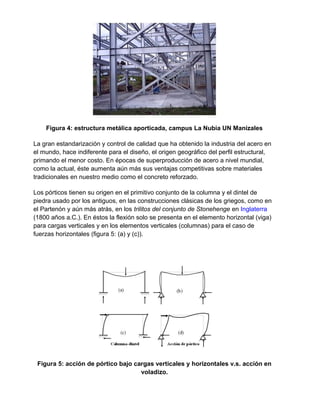 Figura 4: estructura metálica aporticada, campus La Nubia UN Manizales
La gran estandarización y control de calidad que ha obtenido la industria del acero en
el mundo, hace indiferente para el diseño, el origen geográfico del perfil estructural,
primando el menor costo. En épocas de superproducción de acero a nivel mundial,
como la actual, éste aumenta aún más sus ventajas competitivas sobre materiales
tradicionales en nuestro medio como el concreto reforzado.
Los pórticos tienen su origen en el primitivo conjunto de la columna y el dintel de
piedra usado por los antiguos, en las construcciones clásicas de los griegos, como en
el Partenón y aún más atrás, en los trilitos del conjunto de Stonehenge en Inglaterra
(1800 años a.C.). En éstos la flexión solo se presenta en el elemento horizontal (viga)
para cargas verticales y en los elementos verticales (columnas) para el caso de
fuerzas horizontales (figura 5: (a) y (c)).
Figura 5: acción de pórtico bajo cargas verticales y horizontales v.s. acción en
voladizo.
 