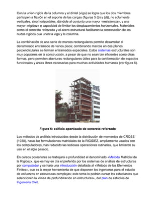 Con la unión rígida de la columna y el dintel (viga) se logra que los dos miembros
participen a flexión en el soporte de las cargas (figuras 5 (b) y (d)), no solamente
verticales, sino horizontales, dándole al conjunto una mayor «resistencia», y una
mayor «rigidez» o capacidad de limitar los desplazamientos horizontales. Materiales
como el concreto reforzado y el acero estructural facilitaron la construcción de los
nudos rígidos que unen la viga y la columna.
La combinación de una serie de marcos rectangulares permite desarrollar el
denominado entramado de varios pisos; combinando marcos en dos planos
perpendiculares se forman entramados espaciales. Estos sistemas estructurales son
muy populares en la construcción, a pesar de que no sean tan eficientes como otras
formas, pero permiten aberturas rectangulares útiles para la conformación de espacios
funcionales y áreas libres necesarias para muchas actividades humanas (ver figura 6).
Figura 6: edificio aporticado de concreto reforzado
Los métodos de análisis introducidos desde la distribución de momentos de CROSS
(1930), hasta las formulaciones matriciales de la RIGIDEZ, ampliamente usados con
los computadores, han reducido las tediosas operaciones rutinarias, que limitaron su
uso en el siglo pasado.
En cursos posteriores se trabajará a profundidad el denominado «Método Matricial de
la Rigidez», que es hoy en día el preferido por los sistemas de análisis de estructuras
por computador y se hará una introducción detallada al «Método de los Elementos
Finitos», que es la mejor herramienta de que disponen los ingenieros para el estudio
de esfuerzos en estructuras complejas; este tema lo podrán cursar los estudiantes que
seleccionen la «línea de profundización en estructuras», del plan de estudios de
Ingeniería Civil.
 