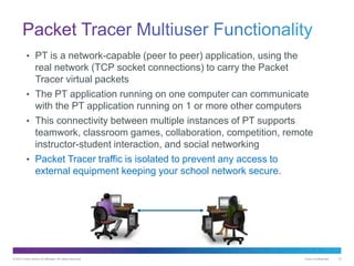 © 2013 Cisco and/or its affiliates. All rights reserved. Cisco Confidential 12
• PT is a network-capable (peer to peer) application, using the
real network (TCP socket connections) to carry the Packet
Tracer virtual packets
• The PT application running on one computer can communicate
with the PT application running on 1 or more other computers
• This connectivity between multiple instances of PT supports
teamwork, classroom games, collaboration, competition, remote
instructor-student interaction, and social networking
• Packet Tracer traffic is isolated to prevent any access to
external equipment keeping your school network secure.
 