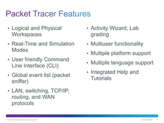© 2013 Cisco and/or its affiliates. All rights reserved. Cisco Confidential 15
• Logical and Physical
Workspaces
• Real-Time and Simulation
Modes
• User friendly Command
Line Interface (CLI)
• Global event list (packet
sniffer)
• LAN, switching, TCP/IP,
routing, and WAN
protocols
• Activity Wizard, Lab
grading
• Multiuser functionality
• Multiple platform support
• Multiple language support
• Integrated Help and
Tutorials
 
