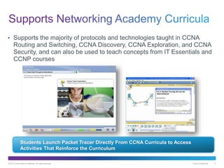 © 2013 Cisco and/or its affiliates. All rights reserved. Cisco Confidential 17
• Supports the majority of protocols and technologies taught in CCNA
Routing and Switching, CCNA Discovery, CCNA Exploration, and CCNA
Security, and can also be used to teach concepts from IT Essentials and
CCNP courses
Students Launch Packet Tracer Directly From CCNA Curricula to Access
Activities That Reinforce the Curriculum
 