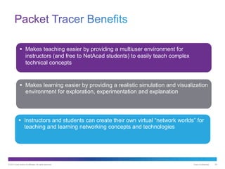 © 2013 Cisco and/or its affiliates. All rights reserved. Cisco Confidential 29
 Makes teaching easier by providing a multiuser environment for
instructors (and free to NetAcad students) to easily teach complex
technical concepts
 Makes learning easier by providing a realistic simulation and visualization
environment for exploration, experimentation and explanation
 Instructors and students can create their own virtual “network worlds” for
teaching and learning networking concepts and technologies
 