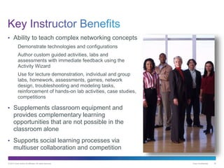 © 2013 Cisco and/or its affiliates. All rights reserved. Cisco Confidential 30
• Ability to teach complex networking concepts
Demonstrate technologies and configurations
Author custom guided activities, labs and
assessments with immediate feedback using the
Activity Wizard
Use for lecture demonstration, individual and group
labs, homework, assessments, games, network
design, troubleshooting and modeling tasks,
reinforcement of hands-on lab activities, case studies,
competitions
• Supplements classroom equipment and
provides complementary learning
opportunities that are not possible in the
classroom alone
• Supports social learning processes via
multiuser collaboration and competition
 