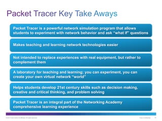 © 2013 Cisco and/or its affiliates. All rights reserved. Cisco Confidential 33
Packet Tracer is a powerful network simulation program that allows
students to experiment with network behavior and ask “what if” questions
Makes teaching and learning network technologies easier
Not intended to replace experiences with real equipment, but rather to
complement them
Helps students develop 21st century skills such as decision making,
creative and critical thinking, and problem solving
A laboratory for teaching and learning; you can experiment, you can
create your own virtual network “world”
Packet Tracer is an integral part of the Networking Academy
comprehensive learning experience
 