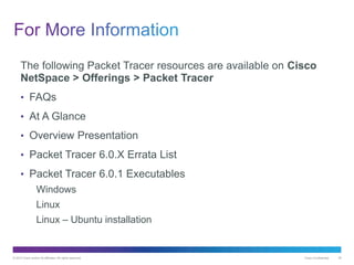 © 2013 Cisco and/or its affiliates. All rights reserved. Cisco Confidential 35
The following Packet Tracer resources are available on Cisco
NetSpace > Offerings > Packet Tracer
• FAQs
• At A Glance
• Overview Presentation
• Packet Tracer 6.0.X Errata List
• Packet Tracer 6.0.1 Executables
Windows
Linux
Linux – Ubuntu installation
 