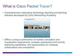 © 2013 Cisco and/or its affiliates. All rights reserved. Cisco Confidential 4
• Comprehensive networking technology teaching and learning
software developed by Cisco Networking Academy
• Offers a unique combination of realistic simulation and
visualization experiences, complex assessment and activity
authoring capabilities, and opportunities for multiuser
collaboration and competition
 