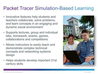 © 2013 Cisco and/or its affiliates. All rights reserved. Cisco Confidential 5
• Innovative features help students and
teachers collaborate, solve problems,
and learn concepts in an engaging and
dynamic social environment
• Supports lectures, group and individual
labs, homework, exams, games,
collaborations and competitions
• Allows instructors to easily teach and
demonstrate complex technical
concepts and networking systems
design
• Helps students develop important 21st
century skills
 