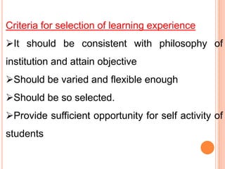 Criteria for selection of learning experience
It should be consistent with philosophy of
institution and attain objective
Should be varied and flexible enough
Should be so selected.
Provide sufficient opportunity for self activity of
students
 