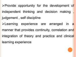Provide opportunity for the development of
independent thinking and decision making ,
judgement , self discipline
Learning experience are arranged in a
manner that provides continuity, correlation and
integration of theory and practice and clinical
learning experience
 