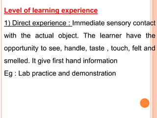 Level of learning experience
1) Direct experience : Immediate sensory contact
with the actual object. The learner have the
opportunity to see, handle, taste , touch, felt and
smelled. It give first hand information
Eg : Lab practice and demonstration
 