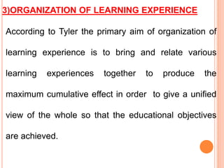 3)ORGANIZATION OF LEARNING EXPERIENCE
According to Tyler the primary aim of organization of
learning experience is to bring and relate various
learning experiences together to produce the
maximum cumulative effect in order to give a unified
view of the whole so that the educational objectives
are achieved.
 