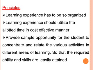Principles
Learning experience has to be so organized
Learning experience should utilize the
allotted time in cost effective manner
Provide sample opportunity for the student to
concentrate and relate the various activities in
different areas of learning. So that the required
ability and skills are easily attained
 