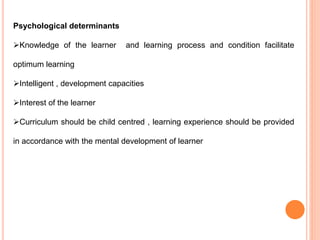 Psychological determinants
Knowledge of the learner and learning process and condition facilitate
optimum learning
Intelligent , development capacities
Interest of the learner
Curriculum should be child centred , learning experience should be provided
in accordance with the mental development of learner
 