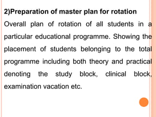 2)Preparation of master plan for rotation
Overall plan of rotation of all students in a
particular educational programme. Showing the
placement of students belonging to the total
programme including both theory and practical
denoting the study block, clinical block,
examination vacation etc.
 