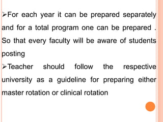 For each year it can be prepared separately
and for a total program one can be prepared .
So that every faculty will be aware of students
posting
Teacher should follow the respective
university as a guideline for preparing either
master rotation or clinical rotation
 