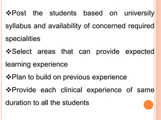 Post the students based on university
syllabus and availability of concerned required
specialities
Select areas that can provide expected
learning experience
Plan to build on previous experience
Provide each clinical experience of same
duration to all the students
 