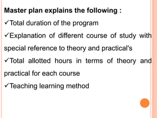 Master plan explains the following :
Total duration of the program
Explanation of different course of study with
special reference to theory and practical's
Total allotted hours in terms of theory and
practical for each course
Teaching learning method
 