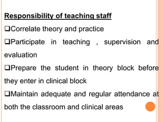Responsibility of teaching staff
Correlate theory and practice
Participate in teaching , supervision and
evaluation
Prepare the student in theory block before
they enter in clinical block
Maintain adequate and regular attendance at
both the classroom and clinical areas
 