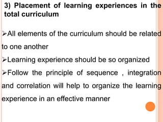 3) Placement of learning experiences in the
total curriculum
All elements of the curriculum should be related
to one another
Learning experience should be so organized
Follow the principle of sequence , integration
and correlation will help to organize the learning
experience in an effective manner
 