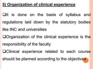 5) Organization of clinical experience
It is done on the basis of syllabus and
regulations laid down by the statutory bodies
like INC and universities
Organization of the clinical experience is the
responsibility of the faculty
Clinical experience related to each course
should be planned according to the objectives
 