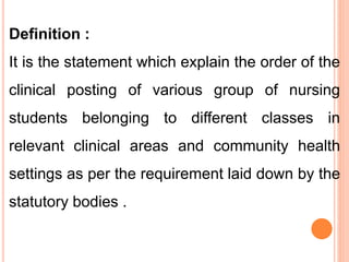 Definition :
It is the statement which explain the order of the
clinical posting of various group of nursing
students belonging to different classes in
relevant clinical areas and community health
settings as per the requirement laid down by the
statutory bodies .
 
