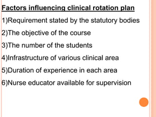Factors influencing clinical rotation plan
1)Requirement stated by the statutory bodies
2)The objective of the course
3)The number of the students
4)Infrastructure of various clinical area
5)Duration of experience in each area
6)Nurse educator available for supervision
 