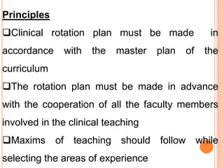 Principles
Clinical rotation plan must be made in
accordance with the master plan of the
curriculum
The rotation plan must be made in advance
with the cooperation of all the faculty members
involved in the clinical teaching
Maxims of teaching should follow while
selecting the areas of experience
 