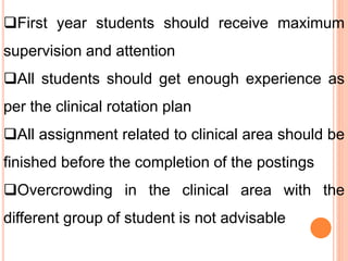 First year students should receive maximum
supervision and attention
All students should get enough experience as
per the clinical rotation plan
All assignment related to clinical area should be
finished before the completion of the postings
Overcrowding in the clinical area with the
different group of student is not advisable
 