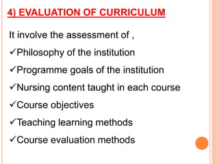 4) EVALUATION OF CURRICULUM
It involve the assessment of ,
Philosophy of the institution
Programme goals of the institution
Nursing content taught in each course
Course objectives
Teaching learning methods
Course evaluation methods
 
