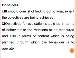 Principles
It should consist of finding out to what extent
the objectives are being achieved
Objectives for evaluation should be in terms
of behaviour or the reactions to be measured
and also in terms of content which is being
planned through which the behaviour is to
operate
 