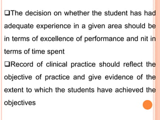 The decision on whether the student has had
adequate experience in a given area should be
in terms of excellence of performance and nit in
terms of time spent
Record of clinical practice should reflect the
objective of practice and give evidence of the
extent to which the students have achieved the
objectives
 