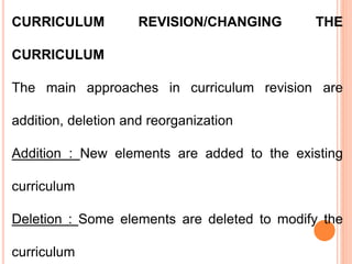 CURRICULUM REVISION/CHANGING THE
CURRICULUM
The main approaches in curriculum revision are
addition, deletion and reorganization
Addition : New elements are added to the existing
curriculum
Deletion : Some elements are deleted to modify the
curriculum
 